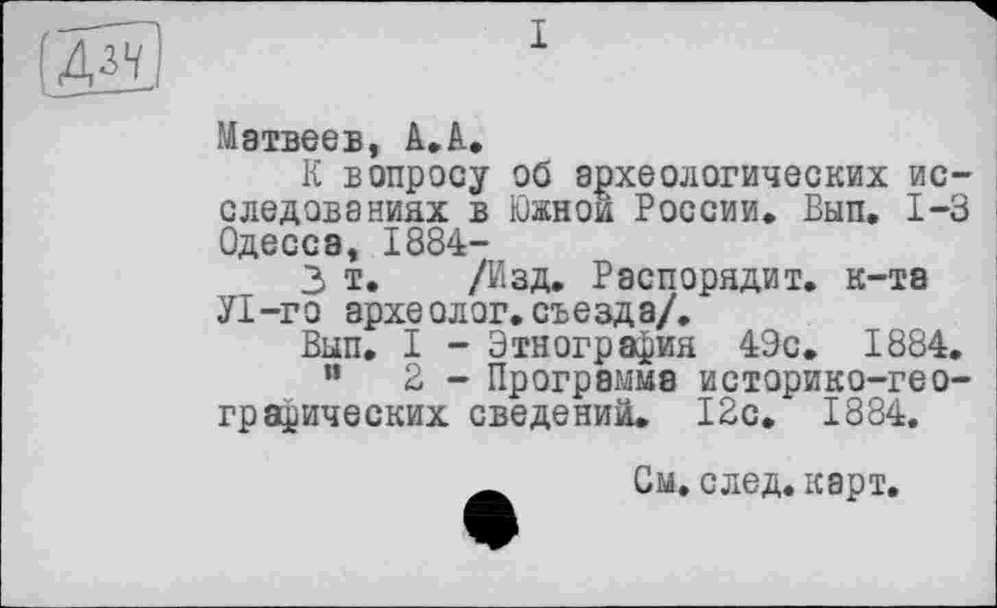 ﻿(Ж)
I
Матвеев, А.А.
К вопросу об археологических исследованиях в Южной России. Вып. 1-3 Одесса, 1884-
3 т. /Изд. Распорядит. к-та У1-го археолог.съезда/.
Вып. I - Этнография 49с. 1884.
”	2 - Программа историко-гео-
графических сведении. 12с. 1884.
_ См. след. карт.